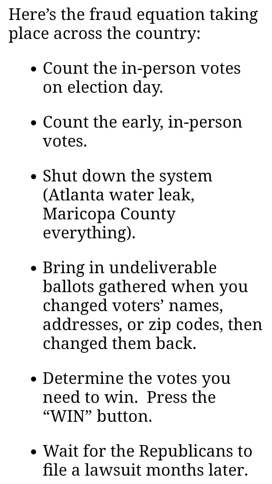 May be an image of text that says 'Here's the fraud equation taking place across the country: •Count the in-person votes on election day. Count the early, in-person votes. Shut down the system (Atlanta water leak, Maricopa County everything). Bring in undeliverable ballots gathered when you changed voters' names, addresses, or zip codes, then changed them back. Determine the votes you need to win. Press the "WIN" button. Wait for the Republicans to file a lawsuit months later.'