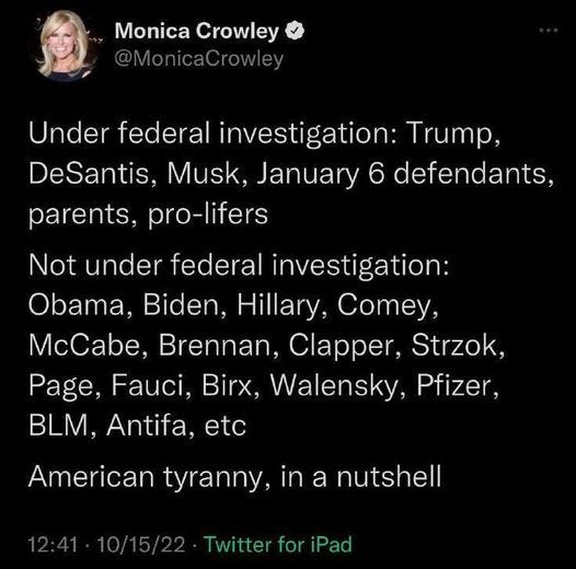 May be an image of 1 person and text that says 'Monica Crowley @MonicaCrowley Crowley Under federal investigation: Trump, DeSantis, Musk, January 6 defendants, parents, pro-lifers Not under federal investigation: Obama, Biden, Hillary, Comey, McCabe, Brennan, Clapper, Strzok, Page, Fauci, Birx, Walensky, Pfizer. BLM, Antifa, etc American tyranny, in a nutshell Twitter for iPad'