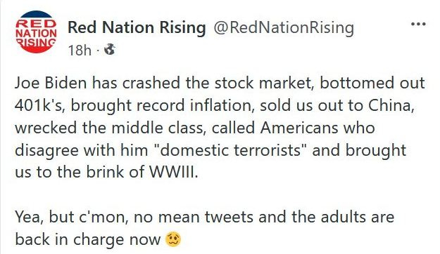May be an image of text that says 'RED NATION Red Nation Rising @RedNationRising RISING 18h Joe Biden has crashed the stock market, bottomed out 401k's, brought record inflation, sold us out to China, wrecked the middle class, called Americans who disagree with him "domestic terrorists" and brought us to the brink of WWIII. Yea, but c'mon, no mean tweets and the adults are back in charge now'