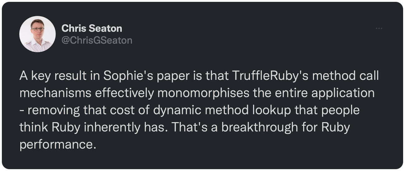 A key result in Sophie's paper is that TruffleRuby's method call mechanisms effectively monomorphises the entire application - removing that cost of dynamic method lookup that people think Ruby inherently has. That's a breakthrough for Ruby performance.