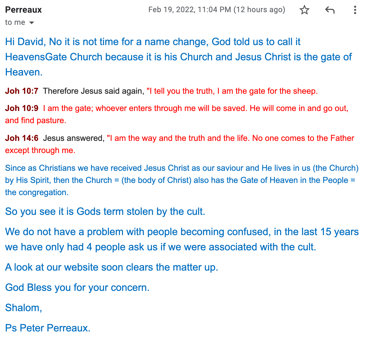 Hi David, No it is not time for a name change, God told us to call it HeavensGate Church because it is his Church and Jesus Christ is the gate of Heaven.  Joh 10:7  Therefore Jesus said again, "I tell you the truth, I am the gate for the sheep.  Joh 10:9  I am the gate; whoever enters through me will be saved. He will come in and go out, and find pasture.  Joh 14:6  Jesus answered, "I am the way and the truth and the life. No one comes to the Father except through me.  Since as Christians we have received Jesus Christ as our saviour and He lives in us (the Church) by His Spirit, then the Church = (the body of Christ) also has the Gate of Heaven in the People = the congregation.  So you see it is Gods term stolen by the cult.  We do not have a problem with people becoming confused, in the last 15 years we have only had 4 people ask us if we were associated with the cult.  A look at our website soon clears the matter up.  God Bless you for your concern.  Shalom,  Ps Peter Perreaux.