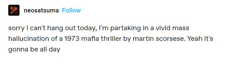 Tumblr post by user neosatsuma: sorry I can't hand out today, I'm partaking in a vivid mass hallucination of a 1973 mafia thriller by martin scorsese. Yeah it's gonna be all day. 