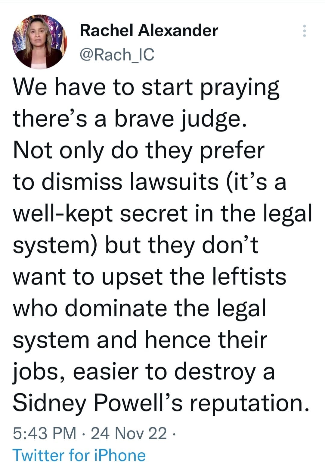 May be an image of 1 person and text that says 'Rachel Alexander @Rach_IC We have to start praying there's a brave judge. Not only do they prefer to dismiss lawsuits (it's a well-kept secret in the legal system) but they don't want to upset the leftists who dominate the legal system and hence their jobs, easier to destroy a Sidney Powell's reputation. 5:43 PM 24 Nov 22. • Twitter for iPhone'