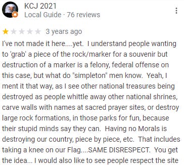 Review from KCJ 2021: I've not made it here....yet.  I understand people wanting to 'grab' a piece of the rock/marker for a souvenir but destruction of a marker is a felony, federal offense on this case, but what do "simpleton" men know.  Yeah, I ment it that way, as I see other national treasures being destroyed as people whittle away other national shrines, carve walls with names at sacred prayer sites, or destroy large rock formations, in those parks for fun, because their stupid minds say they can.  Having no Morals is destroying our country, piece by piece, etc.  That includes taking a knee on our Flag....SAME DISRESPECT.  You get the idea... I would also like to see people respect the site
