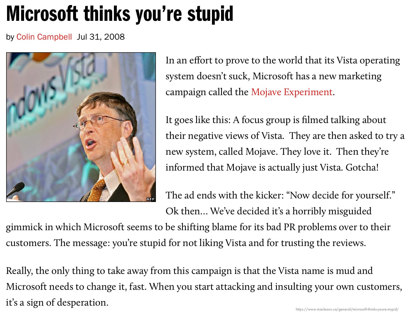 Microsoft thinks you're stupid by Colin Campbell Jul 31, 2008 nous / sta In an effort to prove to the world that its Vista operating system doesn't suck, Microsoft has a new marketing campaign called the Mojave Experiment. It goes like this: A focus group is filmed talking about their negative views of Vista. They are then asked to try a new system, called Mojave. They love it. Then they're informed that Mojave is actually just Vista. Gotcha! AFP The ad ends with the kicker: "Now decide for yourself." Ok then... We've decided it's a horribly misguided gimmick in which Microsoft seems to be shifting blame for its bad PR problems over to their customers. The message: you're stupid for not liking Vista and for trusting the reviews. Really, the only thing to take away from this campaign is that the Vista name is mud and Microsoft needs to change it, fast. When you start attacking and insulting your own customers, it's a sign of desperation.