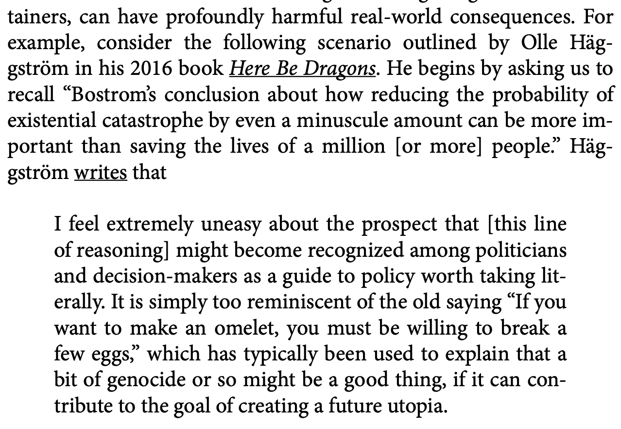 can have profoundly harmful real-world consequences. For example, consider the following scenario outlined by Olle Häggström in his 2016 book Here Be Dragons. He begins by asking us to recall “Bostrom’s conclusion about how reducing the probability of existential catastrophe by even a minuscule amount can be more important than saving the lives of a million [or more] people.” Häggström writes  that I feel extremely uneasy about the prospect that [this line of reasoning] might become recognized among politicians and decision-makers as a guide to policy worth taking literally. It is simply too reminiscent of the old saying “If you want to make an omelet, you must be willing to break a few eggs,” which has typically been used to explain that a bit of genocide or so might be a good thing, if it can contribute to the goal of creating a future utopia.