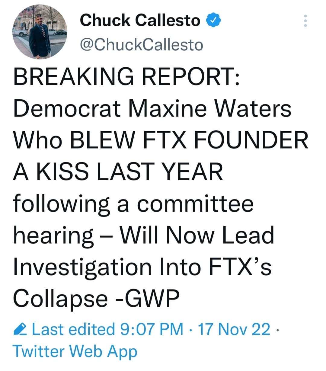 May be a Twitter screenshot of 1 person and text that says 'Chuck Callesto @ChuckCallesto BREAKING REPORT: Democrat Maxine Waters Who BLEW FTX FOUNDER A KISS LAST YEAR following a committee hearing Will Now Lead Investigation Into FTX's Collapse -GWP 2 Last edited 9:07 PM 17 Nov 22. Twitter Web App'