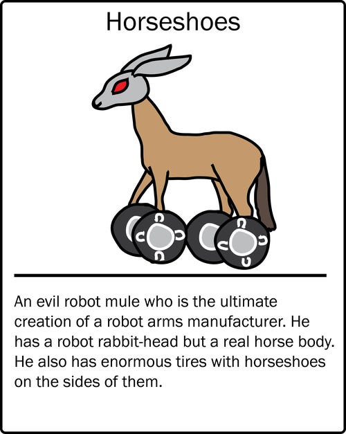 Horseshoes – an evil robot mule who is the ultimate creation of a robot arms manufacturer. He has a robot rabbit-head but a real horse body. He also has enormous tires with horseshoes on the sides of them.

