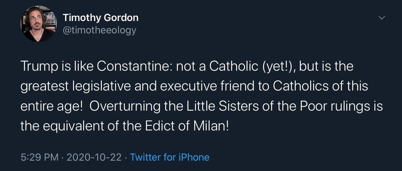 Image may contain: 1 person, text that says 'Timothy Gordon @timotheeology Trump is like Constantine: not a Catholic (yet!), but is the greatest legislative and executive friend to Catholics of this entire age! Overturning the Little Sisters of the Poor rulings is the equivalent of the Edict of Milan! 5:29 PM 2020-10-22 Twitter for iPhone'