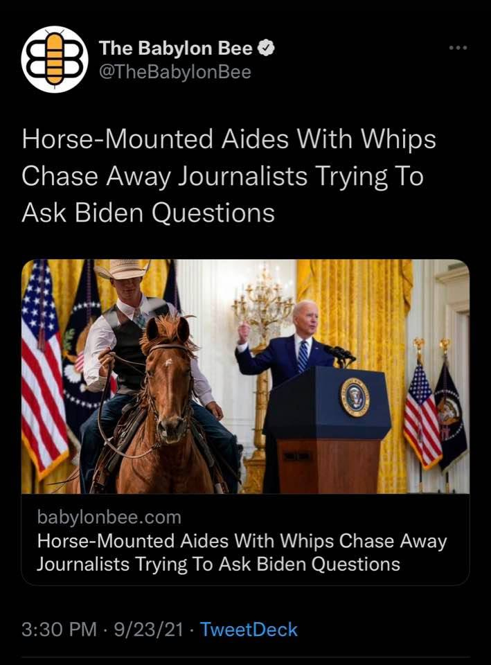 May be an image of 1 person, riding on a horse, standing and text that says 'The Babylon Bee @TheBabylonBee Horse-Mounted Aides With Whips Chase Away Journalists Trying To Ask Biden Questions baby lonbee.com .- Horse-Mounted Aides With Whips Chase Away Journalists Trying To Ask Biden Questions 3:30 PM 9/23/21 TweetDeck'