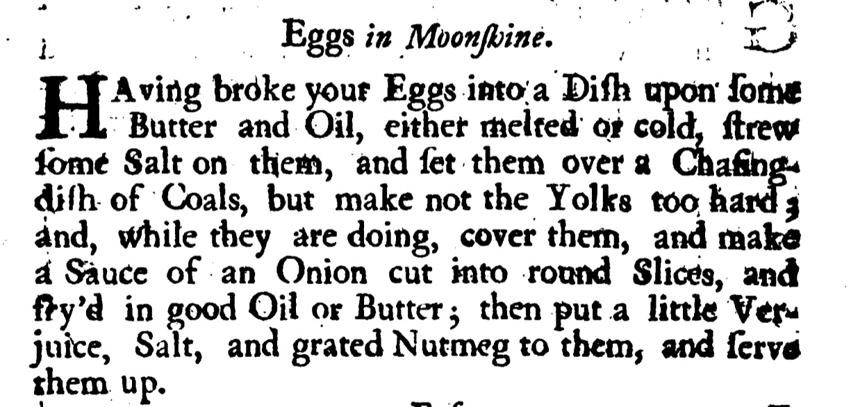 Eggs in Moonshine. Aving broke your Eggs into a Dish upon butter or oil with melted or cold strew some Salt on them , and ſet them over a Chafing dish of Coals, but make not the Yolks too hard ; and, while they are doing, cover them , and make a Sauce of an Onion cut into round Slices, and fry'd in good Oil or Butter; then put a little Ver juice, Salt, and grated Nutmeg to them, and serve them up