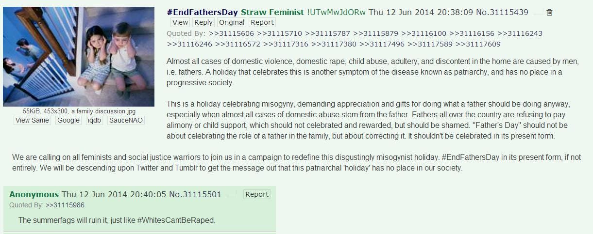 4Chan post: “Almost all cases of domestic violence, domestic rape, child abuse, adultery, and discontent in the home are caused by men, i.e. fathers. A holiday that celebrates this is another symptom of the disease known as patriarchy, and has no place in a progressive society. This is a holiday celebrating misogyny, demanding appreciation and gifts for doing what a father should be doing anyway, especially when almost all cases of domestic abuse stem from the father. Fathers all over the country are refusing to pay alimony or child support, which should not [be] celebrated and rewarded, but should be shamed. ‘Father’s Day’ should not be about celebrating the role of a father in the family, but about correcting it. It shouldn’t be celebrated in its present form. We are calling on all feminists and social justice warriors to join us in a campaign to redefine this disgustingly misogynist holiday. #EndFathersDay in its entirety. We will be descending upon Twitter and Tumblr to get the message out that this patriarchal ‘holiday’ has no place in our society.”
