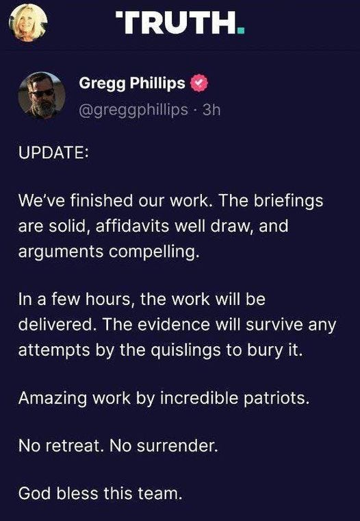 May be an image of text that says 'TRUTH. Gregg Phillips @greggphillips 3h UPDATE: We ve finished our work. The briefings are solid, affidavits well draw, and arguments compelling. In a few hours, the work will be delivered. The evidence will survive any attempts by the quislings to bury it. Amazing work by incredible patriots. No retreat. No surrender. God bless this team. God bless America. #PatriotGames #LFG @truethevo @opsec @RealPatriotGames'