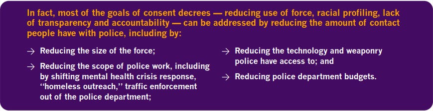 In fact, most of the goals of consent decrees -- reducing use of force, racial profiling, lack of transparency and accountability -- can be addressed by reducing the amount of contact people have with police, including by: *reducing the size of the force; *reducing the scope of police work, including by shifting mental health crisis response, "homeless outreach," traffic enforcement out of the police department; *reducing the technology and weaponry police have access to; and *reducing police department budgets.