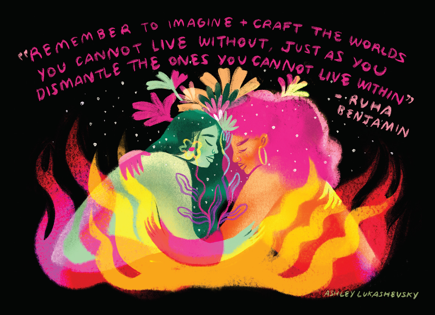 Over a black background, a sketch of two femme-presenting people embracing among flames and flowers. The colors are neon pink, orange, yellow, with green and peach tones, as well. Above them, a quote reads: "Remember to imagine + craft the worlds you cannot live without just as you dismantle the ones you cannot live within." Ruha Benjamin
