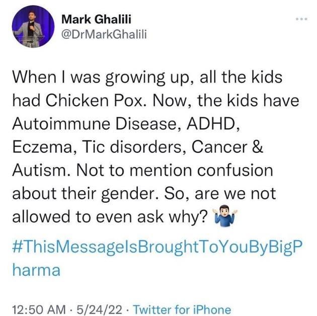 May be a Twitter screenshot of one or more people and text that says 'Mark Ghalili @DrMarkGhalili When| I was growing up, all the kids When had Chicken Pox. Now, the kids have Autoimmune Disease, ADHD, Eczema, Tic disorders, Cancer & Autism. Not to mention confusion about their gender. So, are we not allowed to even ask why? ThisMessagelsBroughtTOYouByBigi harma 12:50 AM 12:50AM.5/24/22 5/24/22 Twitter for iPhone'