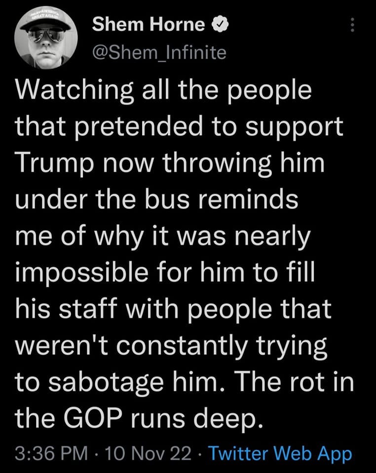 May be an image of 1 person and text that says 'Shem Horne @Shem Infinite Watching all the people that pretended to support Trump now throwing him under the bus reminds me of why it was nearly impossible for him to fill his staff with people that weren't constantly trying to sabotage him. The rot in the GOP runs deep. 10 Nov22 Twitter Web App 3:36 PM'