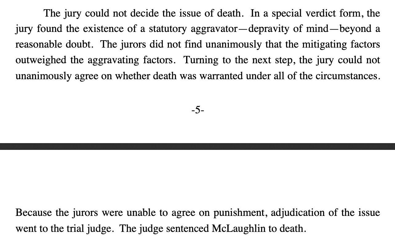 The jury could not decide the issue of death.  In a special verdict form, the jury  found  the  existence  of  a  statutory  aggravator—depravity  of  mind—beyond  a  reasonable doubt.  The jurors did not find unanimously that the mitigating factors outweighed  the  aggravating  factors.    Turning  to  the  next  step,  the  jury  could  not  unanimously agree on whether death was warranted under all of the circumstances. Because  the  jurors  were  unable  to  agree  on  punishment,  adjudication  of  the  issue  went to the trial judge.  The judge sentenced McLaughlin to death.