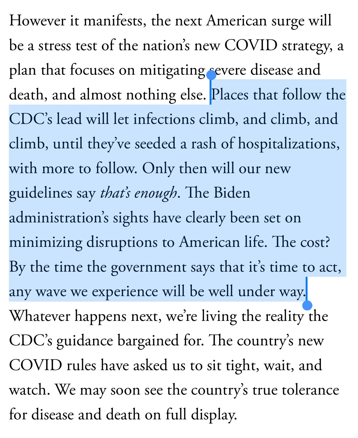 However it manifests, the next American surge will be a stress test of the nation’s new COVID strategy, a plan that focuses on mitigating severe disease and death, and almost nothing else. Places that follow the CDC’s lead will let infections climb, and climb, and climb, until they’ve seeded a rash of hospitalizations, with more to follow. Only then will our new guidelines say that’s enough. The Biden administration’s sights have clearly been set on minimizing disruptions to American life. The cost? By the time the government says that it’s time to act, any wave we experience will be well under way. Whatever happens next, we’re living the reality the CDC’s guidance bargained for. The country’s new COVID rules have asked us to sit tight, wait, and watch. We may soon see the country’s true tolerance for disease and death on full display.