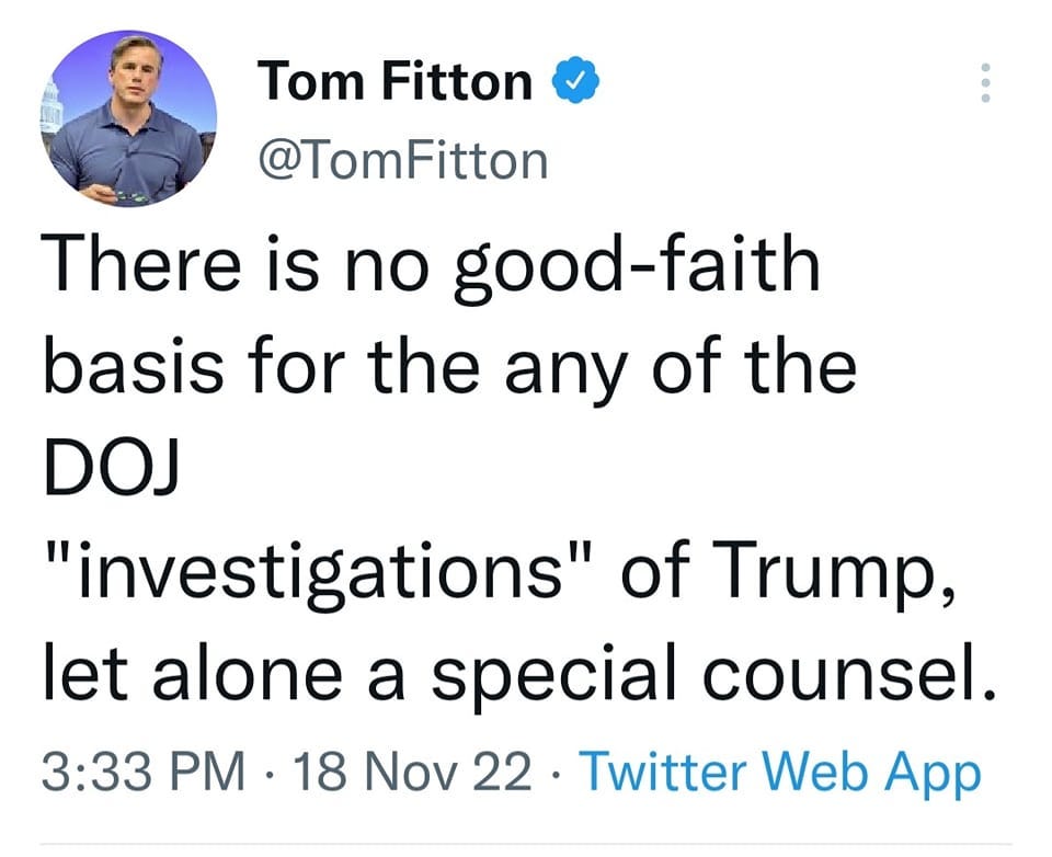 May be a Twitter screenshot of 1 person and text that says 'Tom Fitton @TomFitton There is no good-faith basis for the any of the DOJ "investigations" of Trump, let alone a special counsel. 3:33 PM 18 Nov 22 Twitter Web App'