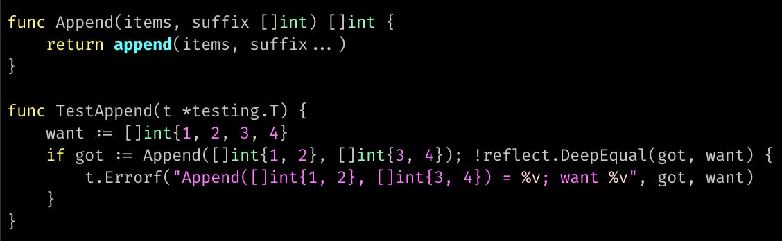 func Append(items, suffix []int) []int { 	return append(items, suffix...) }  func TestAppend(t *testing.T) { 	want := []int{1, 2, 3, 4} 	if got := Append([]int{1, 2}, []int{3, 4}); !reflect.DeepEqual(got, want) { 		t.Errorf("Append([]int{1, 2}, []int{3, 4}) = %v; want %v", got, want) 	} }