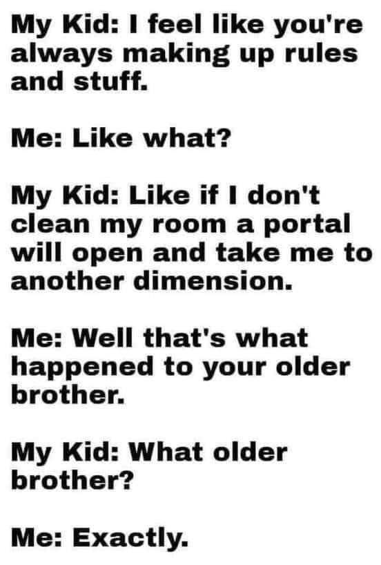 May be an image of text that says 'My Kid: I feel like you're always making up rules and stuff. Me: Like what? My Kid: Like if I don't clean my room a portal will open and take me to another dimension. Me: Well that's what happened to your older brother. My Kid: What older brother? Me: Exactly.'