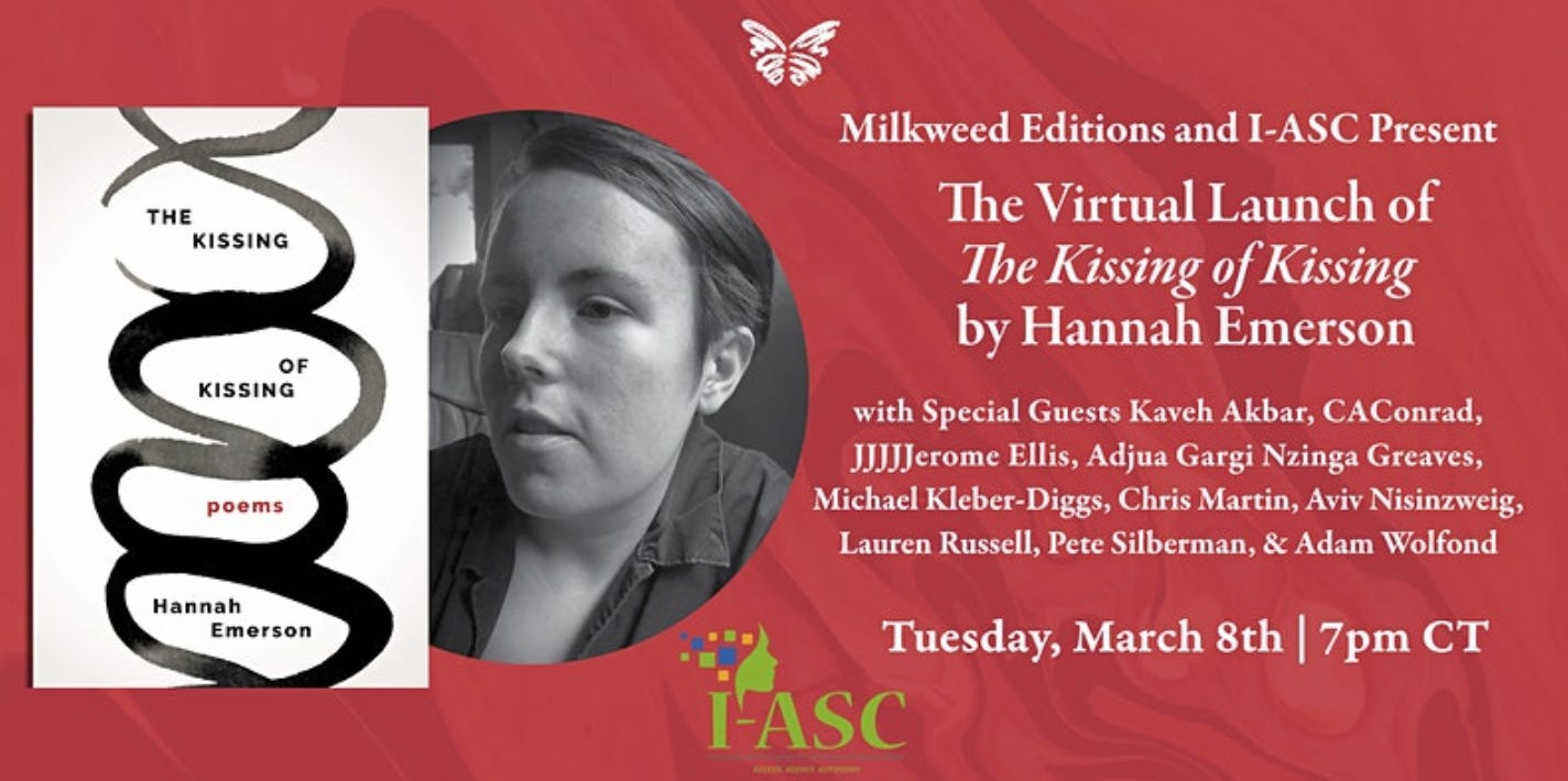 Join Milkweed Editions and I-ASC for the virtual launch of Hannah Emerson's debut poetry collection The Kissing of Kissing, the first book in the Multiverse series.  This event will feature a chorus of voices, including special guests Kaveh Akbar, CAConrad, JJJJJerome Ellis, Adjua Gargi Nzinga Greaves, Michael Kleber-Diggs, Chris Martin, Aviv Nisinzweig, Lauren Russell, Pete Silberman, & Adam Wolfond. Each guest will read one of Emerson's poems and one of their own, written in response to The Kissing of Kissing.