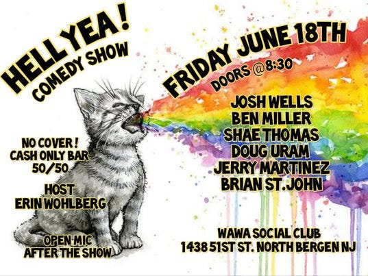 May be an image of cat and text that says 'HELLYEA! CONEDY SHOW FRIDAY JOSH WELLS JUNE 18TH DOORS @8:30~ BEN MILLER SHAE THOMAS DOUG URAM ERRY MARTINEZ BRIAN ST.JOHN NO COVER! CASH ONLY BAR 50/50 HOST ERINWOHLBERG OPEN-MIC AFTERTHESHO SHOW WAWA SOCIAL CLUB 143851ST ST. NORTH BERGENN'