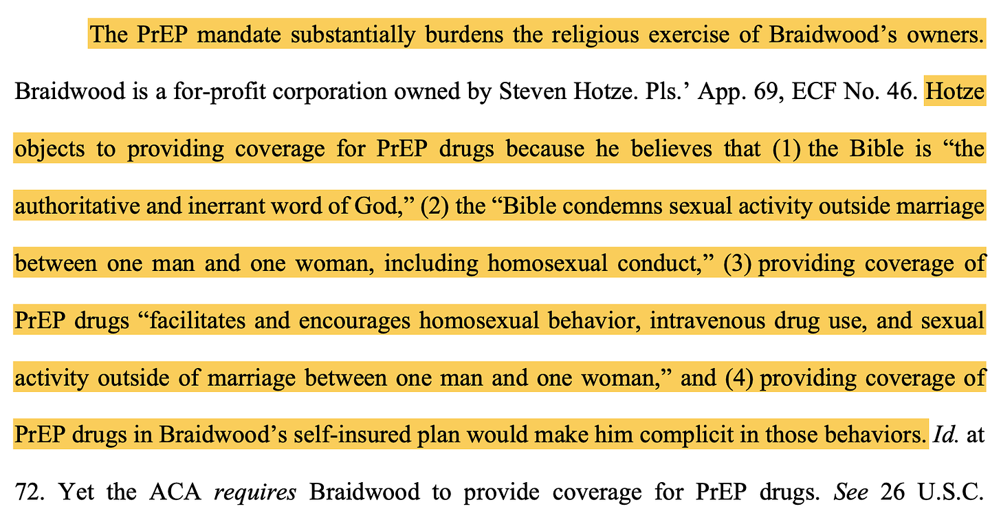 TEXT: "The PrEP mandate substantially burdens the religious exercise of Braidwood’s owners. Braidwood is a for-profit corporation owned by Steven Hotze. Pls.’ App. 69, ECF No. 46. Hotze objects to providing coverage for PrEP drugs because he believes that (1) the Bible is “the authoritative and inerrant word of God,” (2) the “Bible condemns sexual activity outside marriage between one man and one woman, including homosexual conduct,” (3) providing coverage of PrEP drugs “facilitates and encourages homosexual behavior, intravenous drug use, and sexual activity outside of marriage between one man and one woman,” and (4) providing coverage of PrEP drugs in Braidwood’s self-insured plan would make him complicit in those behaviors. Id. at 72. Yet the ACA requires Braidwood to provide coverage for PrEP drugs."