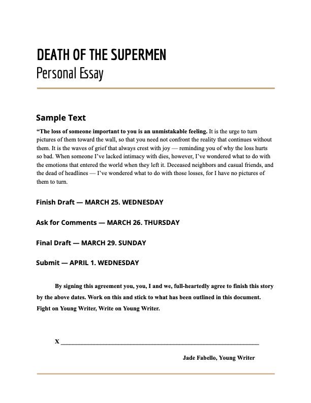 Document that reads:  DEATH OF THE SUPERMEN Personal Essay   Sample Text “The loss of someone important to you is an unmistakable feeling. It is the urge to turn pictures of them toward the wall, so that you need not confront the reality that continues without them. It is the waves of grief that always crest with joy — reminding you of why the loss hurts so bad. When someone I’ve lacked intimacy with dies, however, I’ve wondered what to do with the emotions that entered the world when they left it. Deceased neighbors and casual friends, and the dead of headlines — I’ve wondered what to do with those losses, for I have no pictures of them to turn. Finish Draft — MARCH 25. WEDNESDAY Ask for Comments — MARCH 26. THURSDAY Final Draft — MARCH 29. SUNDAY Submit — APRIL 1. WEDNESDAY  By signing this agreement you, you, I and we, full-heartedly agree to finish this story by the above dates. Work on this and stick to what has been outlined in this document. Fight on Young Writer, Write on Young Writer.   X _________________________________________________________________ Jade Fabello, Young Writer