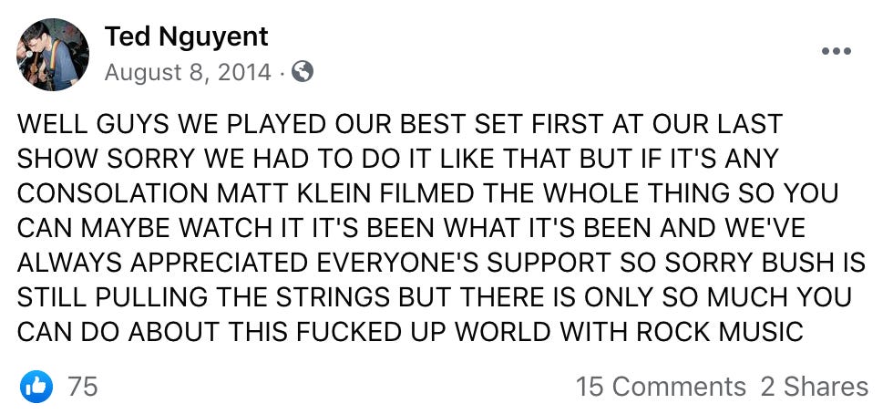 WELL GUYS WE PLAYED OUR BEST SET FIRST AT OUR LAST SHOW SORRY WE HAD TO DO IT LIKE THAT BUT IF IT'S ANY CONSOLATION MATT KLEIN FILMED THE WHOLE THING SO YOU CAN MAYBE WATCH IT IT'S BEEN WHAT IT'S BEEN AND WE'VE ALWAYS APPRECIATED EVERYONE'S SUPPORT SO SORRY BUSH IS STILL PULLING THE STRINGS BUT THERE IS ONLY SO MUCH YOU CAN DO ABOUT THIS FUCKED UP WORLD WITH ROCK MUSIC