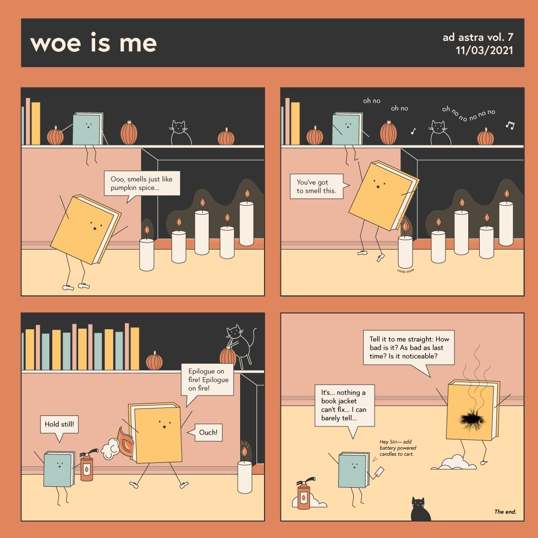A four panel comic entitled “woe is me.” In the first panel, a yellow book is leaning over a row of candles exclaiming “Ooo, smells just like pumpkin spice…” Another book, a blue one, and a cat look on, sitting on a shelf with books and gourds scattered about. The yellow book turns around to tell the blue book on the shelf “You’ve got to smell this!” However, a flame catches the back of the yellow book. The gourds and cat all start chanting “oh no oh no” repeatedly. The yellow book starts jumping around screaming “Epilogue on fire! Epilogue on fire!” And “ouch!” As the blue book tries to put the flames out with a fire extinguisher. The blue book yells “hold still!” Finally, the flames go out. The yellow book turns to show a huge hole in the back of his pages, and asks the blue book “Tell it to me straight: How bad is it? As bad as last time? Is it noticeable?” The blue book responds “It’s… nothing a book jacket can’t fix… I can barely tell.” However the blue book whispers to its phone “Hey Siri - add battery powered candles to cart.”