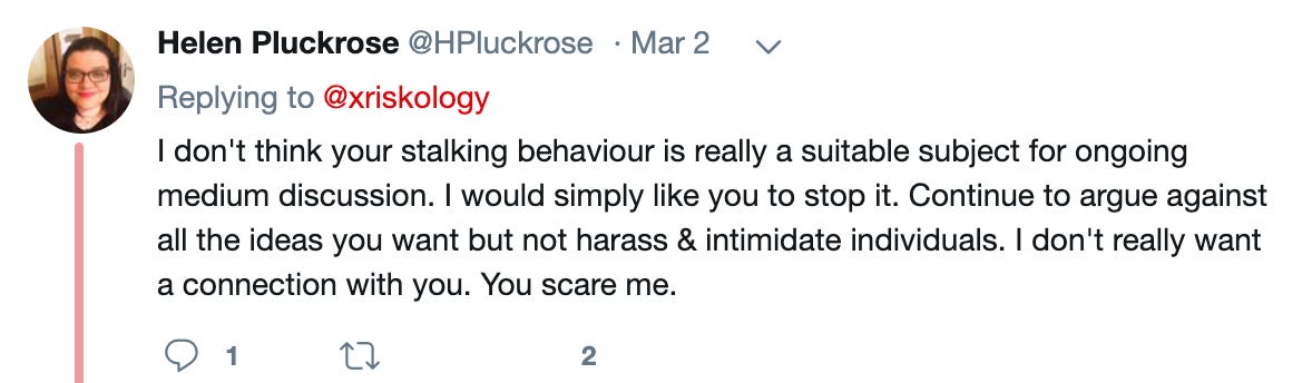 Helen Pluckrose‏: I don't think your stalking behaviour is really a suitable subject for ongoing medium discussion. I would simply like you to stop it. Continue to argue against all the ideas you want but not harass & intimidate individuals. I don't really want a connection with you. You scare me.