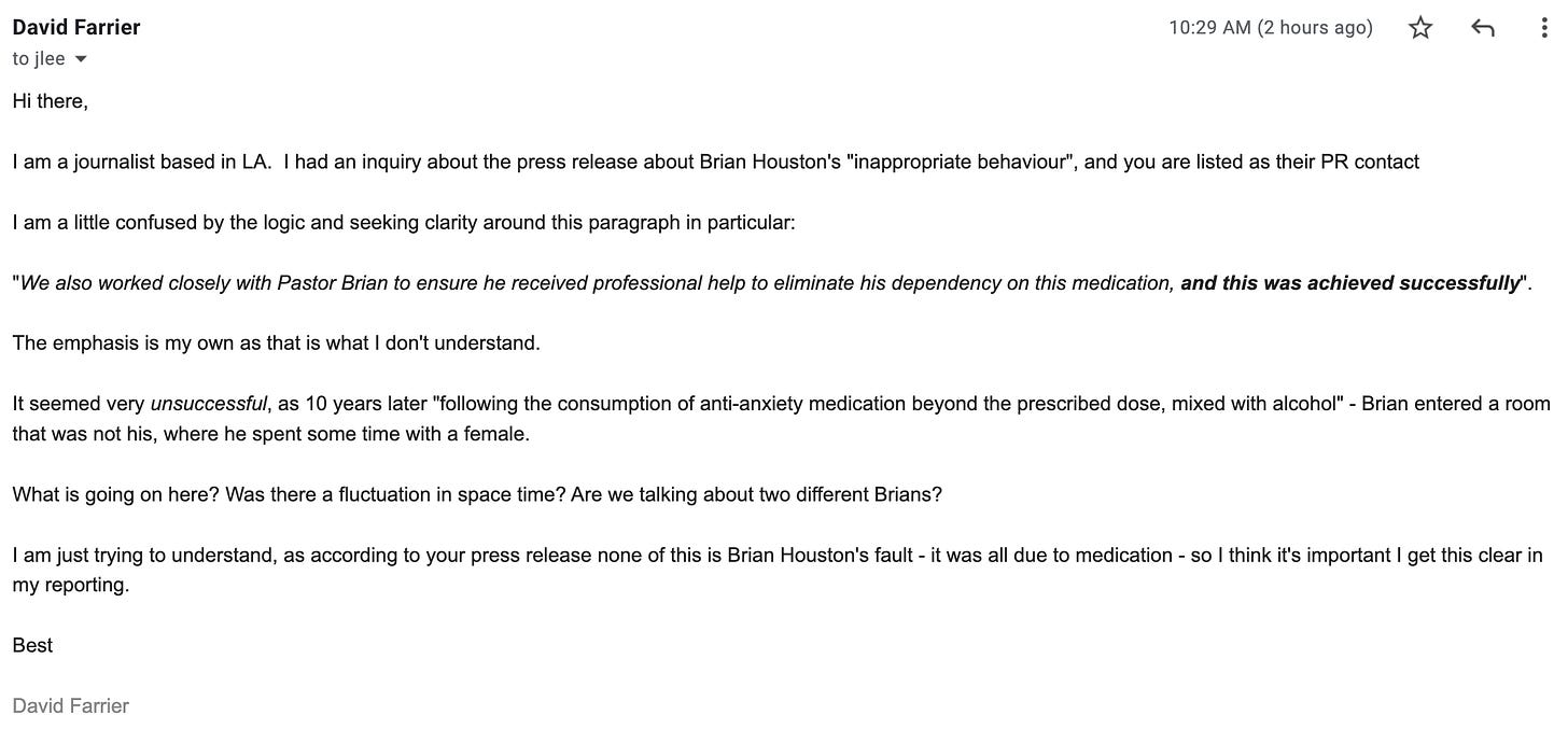 "I am a journalist based in LA.  I had an inquiry about the press release about Brian Houston's "inappropriate behaviour", and you are listed as their PR contact  I am a little confused by the logic and seeking clarity around this paragraph in particular:   "We also worked closely with Pastor Brian to ensure he received professional help to eliminate his dependency on this medication, and this was achieved successfully".  The emphasis is my own as that is what I don't understand.  It seemed very unsuccessful, as 10 years later "following the consumption of anti-anxiety medication beyond the prescribed dose, mixed with alcohol" - Brian entered a room that was not his, where he spent some time with a female.  What is going on here? Was there a fluctuation in space time? Are we talking about two different Brians?  I am just trying to understand, as according to your press release none of this is Brian Houston's fault - it was all due to medication - so I think it's important I get this clear in my reporting.  Best  David Farrier"
