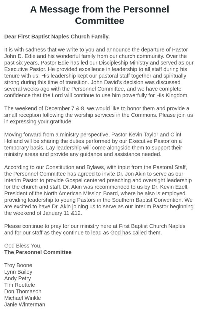 A Message from the Personnel Committee
Dear First Baptist Naples Church Family,

It is with sadness that we write to you and announce the departure of Pastor John D. Edie and his wonderful family from our church community. Over the past six years, Pastor Edie has led our Discipleship Ministry and served as our Executive Pastor. He provided excellence in leadership to all staff during his tenure with us. His leadership kept our pastoral staff together and spiritually strong during this time of transition. John David’s decision was discussed several weeks ago with the Personnel Committee, and we have complete confidence that the Lord will continue to use him powerfully for His Kingdom.
 
The weekend of December 7 & 8, we would like to honor them and provide a small reception following the worship services in the Commons. Please join us in expressing your gratitude.
 
Moving forward from a ministry perspective, Pastor Kevin Taylor and Clint Holland will be sharing the duties performed by our Executive Pastor on a temporary basis. Lay leadership will come alongside them to support their ministry areas and provide any guidance and assistance needed.
 
According to our Constitution and Bylaws, with input from the Pastoral Staff, the Personnel Committee has agreed to invite Dr. Jon Akin to serve as our Interim Pastor to provide Gospel centered preaching and oversight leadership for the church and staff. Dr. Akin was recommended to us by Dr. Kevin Ezell, President of the North American Mission Board, where he also is employed providing leadership to young Pastors in the Southern Baptist Convention. We are excited to have Dr. Akin joining us to serve as our Interim Pastor beginning the weekend of January 11 &12.
 
Please continue to pray for our ministry here at First Baptist Church Naples and for our staff as they continue to lead as God has called them.

God Bless You,
The Personnel Committee

Troy Boone
Lynn Bailey
Andy Petry
Tim Roettele
Don Thomason
Michael Winkle
Janie Winterman