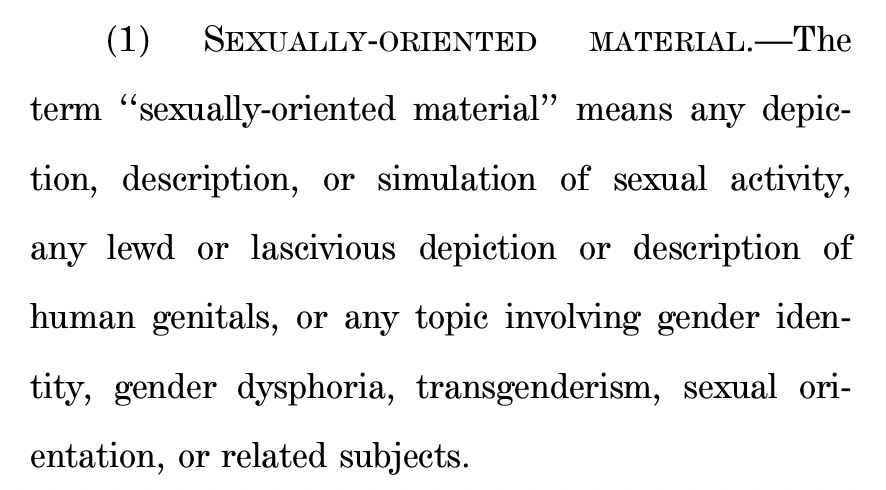 (1) SEXUALLY-ORIENTED MATERIAL.—The 17 term ‘‘sexually-oriented material’’ means any depic18 tion, description, or simulation of sexual activity, 19 any lewd or lascivious depiction or description of 20 human genitals, or any topic involving gender iden21 tity, gender dysphoria, transgenderism, sexual ori22 entation, or related subjects. 