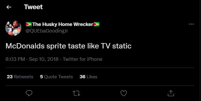 Tweet 
> The Husky Home 
@QUE5aGoodingJr 
McDonalds sprite taste like TV static 
8:03 PM • Sep 10, 2018 • Twitter for iPhone 
Re tweets 
Quote Tweets 
Likes 
C) 