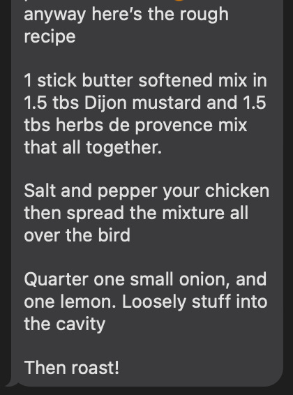 here's the recipe: 1 stick butter, 1.5 tbs dijon mustard, 1.5 tbs herbs de provence; mix that all together. Salt and pepper your chicken then spread the mixture all over the bird. Quarter one small onion and one lemon. Loosely stuff into the cavity. Then roast!