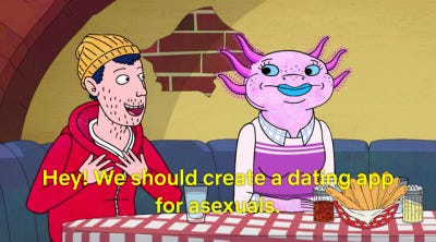 A scene from Bojack Horseman. Todd realizes there’s no dating app for asexuals and accidentally creates a multi-million dollar company. "Hey! We should create a dating app for asexuals"