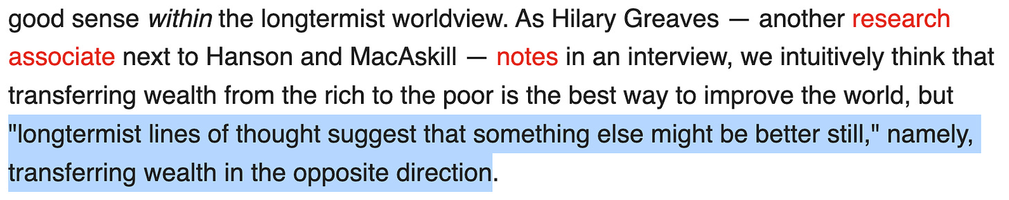 As Hilary Greaves — another research associate next to Hanson and MacAskill — notes in an interview, we intuitively think that transferring wealth from the rich to the poor is the best way to improve the world, but "longtermist lines of thought suggest that something else might be better still," namely, transferring wealth in the opposite direction.