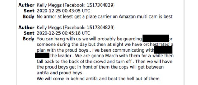 Author Kelly Meggs (facebook) Sent 2020-12-25 Body; No armor at least get a plate carrier on amazon multi cam is best Author Kelly Meggs (facebook) Sent 2020-12-25 Body: You can hang iwht us we will probably be guarding [REDACTED] or someone during the day but then at night we have orchestrated a plan with the proud boys. I've been communicating with [REDACTED] the leader. We are gonna March with them for a while then fall back to the back of the crowd and turn off. Then we will have the proud boys get in front of them the cops will get between antifa and proud boys. We will come in behind antifa and beat the hell out of them