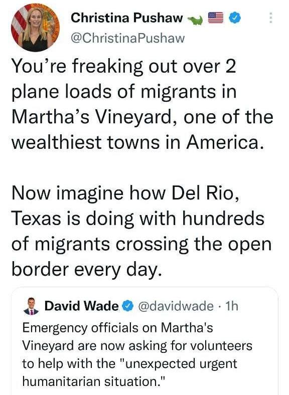 May be a Twitter screenshot of 2 people and text that says 'Christina Pushaw @ChristinaPushaw You're freaking out over 2 plane loads of migrants in Martha's Vineyard, one of the wealthiest towns in America. Now imagine how Del Rio, Texas is doing with hundreds of migrants crossing the open border every day. David Wade @davidwade 1h Emergency officials on Martha's Vineyard are now asking for volunteers to help with the "unexpected urgent humanitarian situation."'