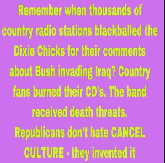 May be an image of text that says 'Remember when thousands of country radio stations blackballed the Dixie Chicks for their comments about Bush invading Iraq? Country fans burned their CD's. The band received death threats. Republicans don't hate CANCEL CULTURE they invented it'