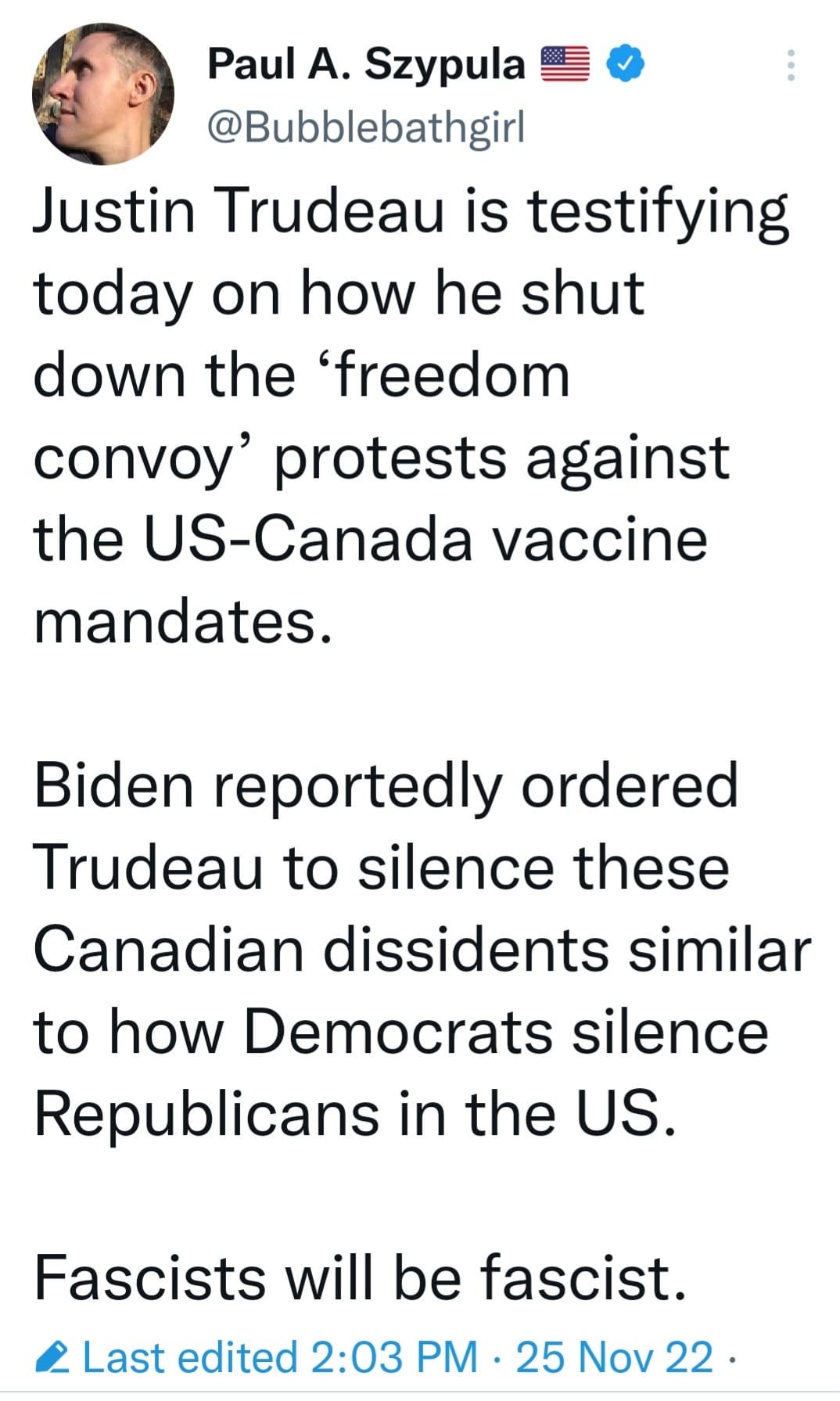 May be an image of 1 person and text that says 'Paul A. Szypula @Bubblebathgir Justin Trudeau is testifying today on how he shut down the 'freedom convoy' protests against the US-Canada vaccine mandates. Biden reportedly ordered Trudeau to silence these Canadian dissidents similar to how Democrats silence Republicans in the US. Fascists will be fascist. Last edited 2:03 PM. 25 Nov 22.'