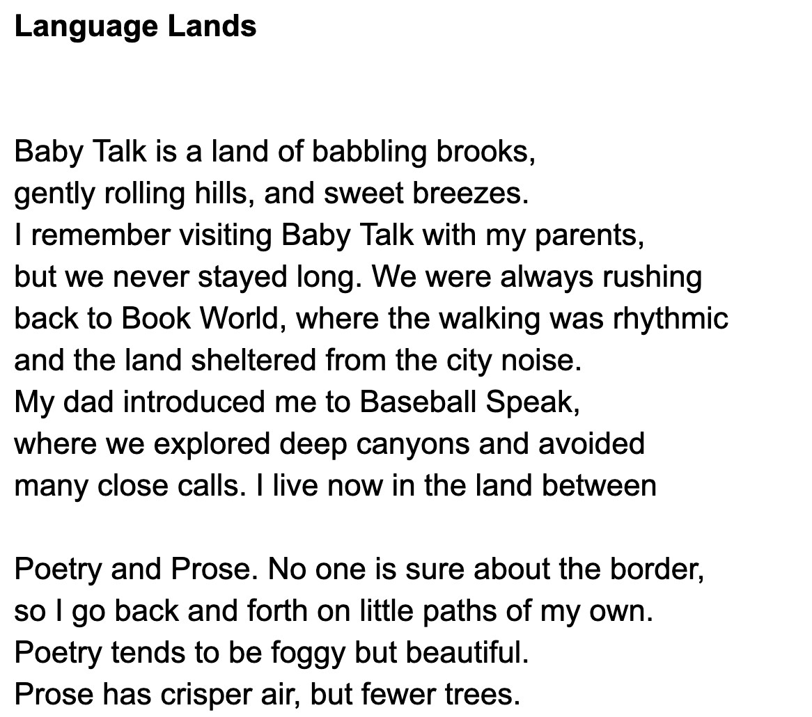Baby Talk is a land of babbling brooks,  gently rolling hills, and sweet breezes.  I remember visiting Baby Talk with my parents,  but we never stayed long. We were always rushing  back to Book World, where the walking was rhythmic  and the land sheltered from the city noise.  My dad introduced me to Baseball Speak,  where we explored deep canyons and avoided  many close calls. I live now in the land between   Poetry and Prose. No one is sure about the border,  so I go back and forth on little paths of my own.  Poetry tends to be foggy but beautiful.  Prose has crisper air, but fewer trees. 