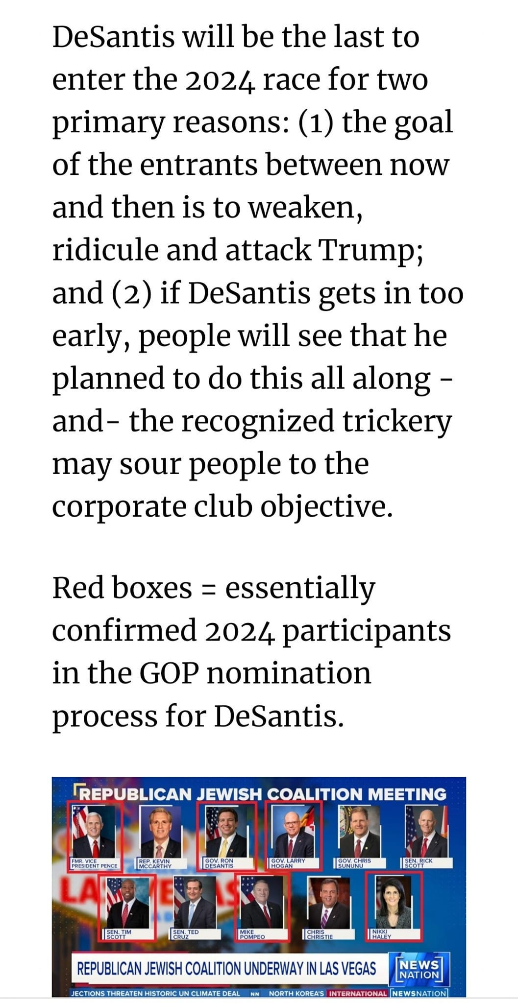May be an image of 5 people and text that says 'DeSantis will be the last to enter the 2024 race for two primary reasons: (1) the goal of the entrants between now and then is to weaken, ridicule and attack Trump; and (2) if DeSantis gets in too early, people will see that he planned to do this all along- and- the recognized trickery may sour people to the corporate club objective. Red boxes essentially confirmed 2024 participants in the GOP nomination process for DeSantis. REPUBLICAN JEWISH COALITION MEETING PHEPUE 15 EAN REPUBLICAN JEWISH COALITION UNDERWAY LAS VEGAS NES NOETHEOREAS NTERNATIONA'