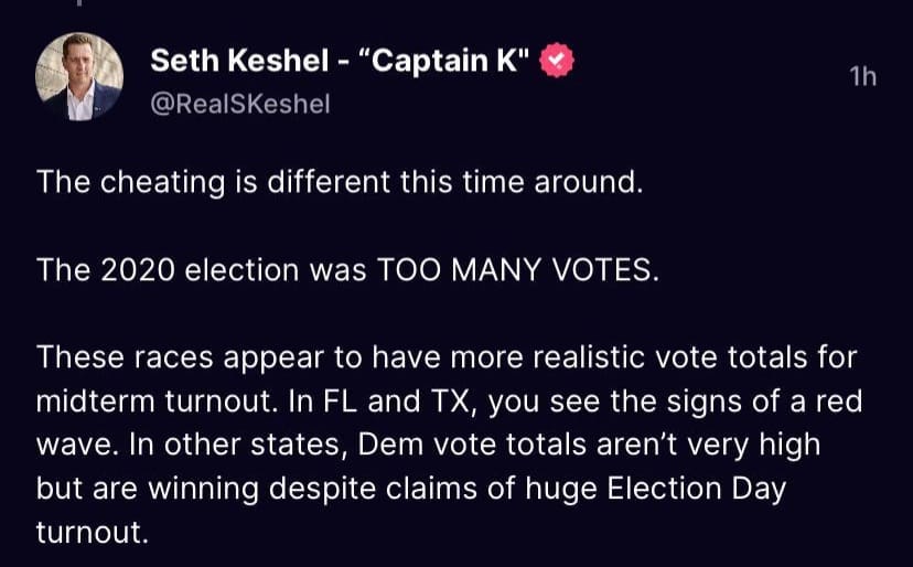 May be an image of 1 person and text that says 'Seth Keshe "Captain K" @RealSKeshel 1h The cheating is different this time around The 2020 election was TOO MANY VOTES. These races appear to have more realistic vote totals for midterm turnout. In FL and TX, you see the signs of a red wave. In other states, Dem vote totals aren't very high but are winning despite claims of huge Election Day turnout.'