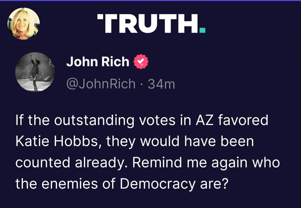 May be a Twitter screenshot of 1 person and text that says 'TRUTH. John Rich @JohnRich 34m If the outstanding votes in AZ AZ favored Katie Hobbs, they would have been counted already. Remind me again who the enemies of Democracy are?'