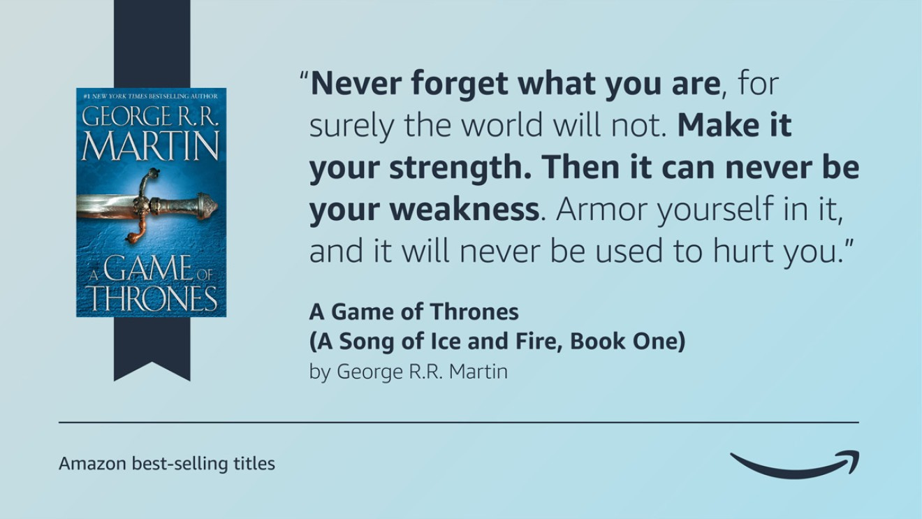 A light blue image with the cover of the Game of Thrones book on the left side of it. On the right side of the graphic is a quote from the book that reads “Never forget what you are, for surely the world will not. Make it your strength. Then it can never be your weakness. Armor yourself in it, and it will never be used to hurt you.” The bottom left corner of the graphic has a caption that reads "Amazon's best-selling titles" and the bottom right corner displays the Amazon logo.