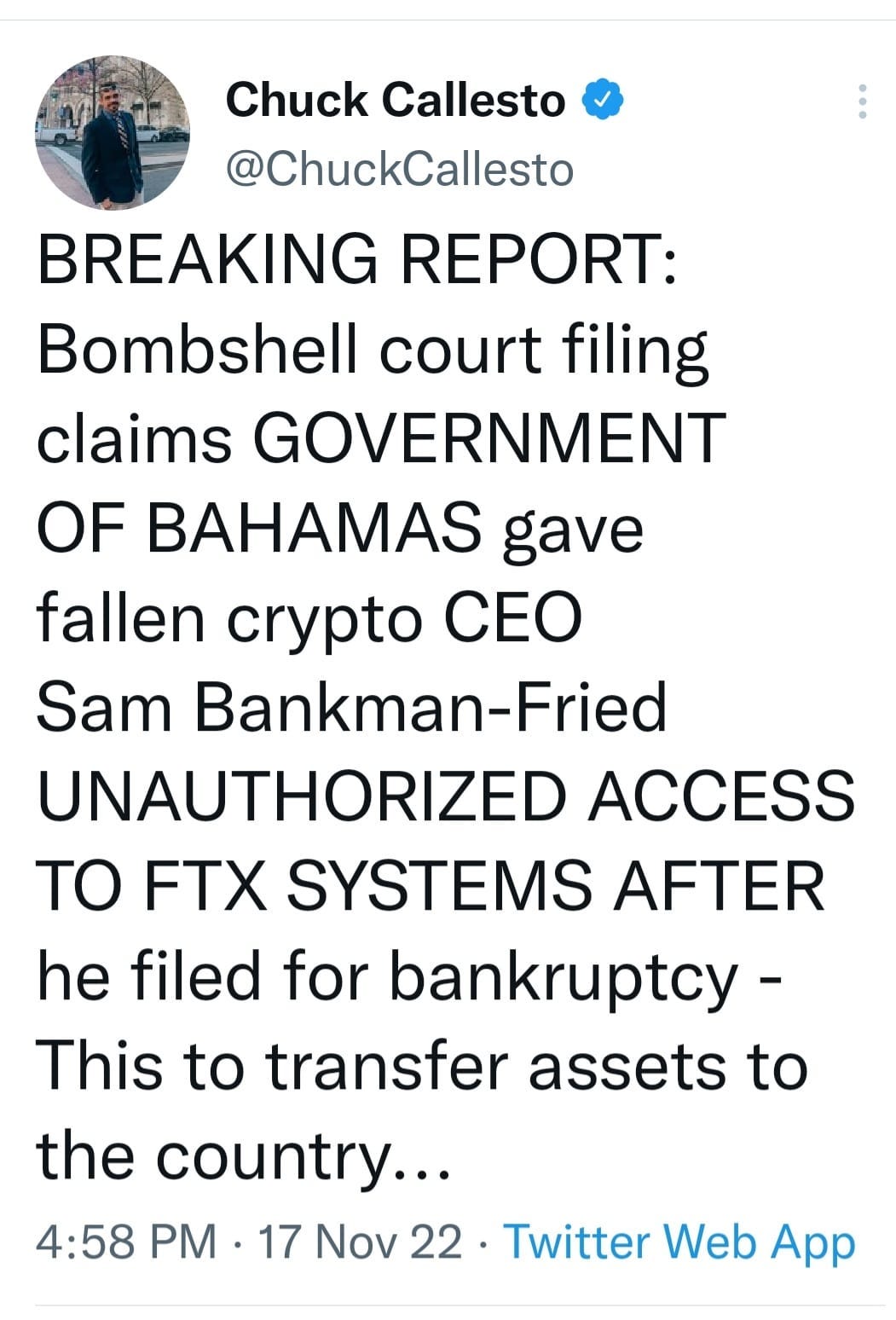 May be an image of 1 person and text that says 'Chuck Callesto @ChuckCallesto BREAKING REPORT: Bombshell court filing claims GOVERNMENT OF BAHAMAS gave fallen crypto CEO Sam Bankman-Fried UNAUTHORIZED ACCESS TO FTX SYSTEMS AFTER he filed for bankruptcy- This to transfer assets to the country... 4:58 PM 17 Nov 22 Twitter Web App'